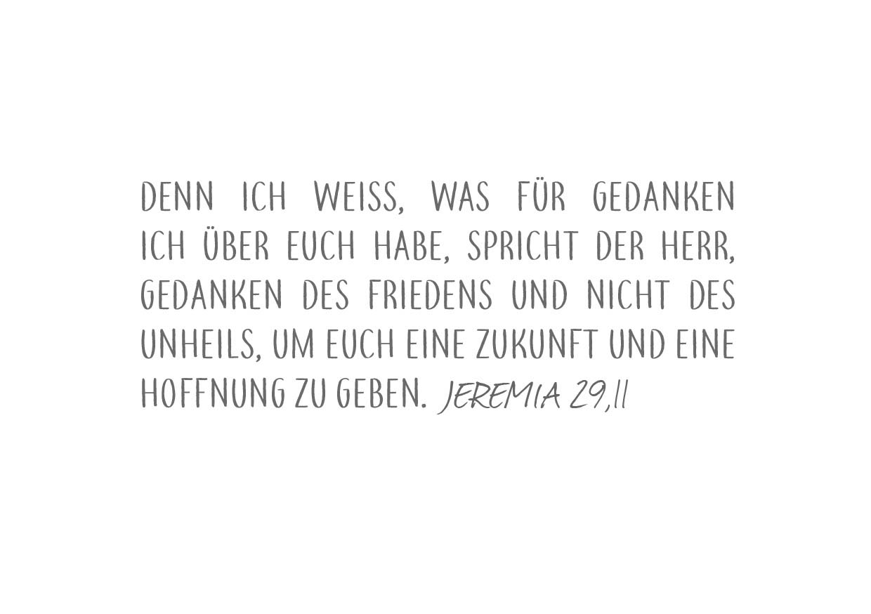 Bibelvers Jeremia 29 Vers 11: "Denn ich weiß, was für Gedanken ich über euch habe, spricht der HERR, Gedanken des Friedens und nicht des Unheils, um euch eine Zukunft und eine Hoffnung zu geben."