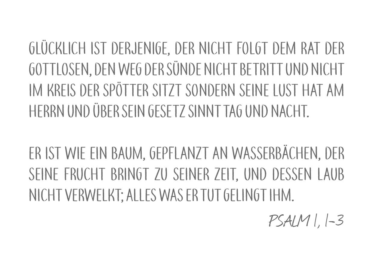 Bibelvers Psalm 1 Vers 1 bis 3: "Glücklich ist derjenige, der nicht folgt dem Rat der Gottlosen, den Weg der Sünde nicht betritt und nicht im Kreis der Spötter sitzt sondern seine Lust hat am Herrn und über sein Gesetz sinnt Tag und Nacht. Er ist wie ein Baum, gepflanzt an Wasserbächen, der seine Frucht bringt zu seiner Zeit, und dessen Laub nicht verwelkt; alles was er tut gelingt ihm."