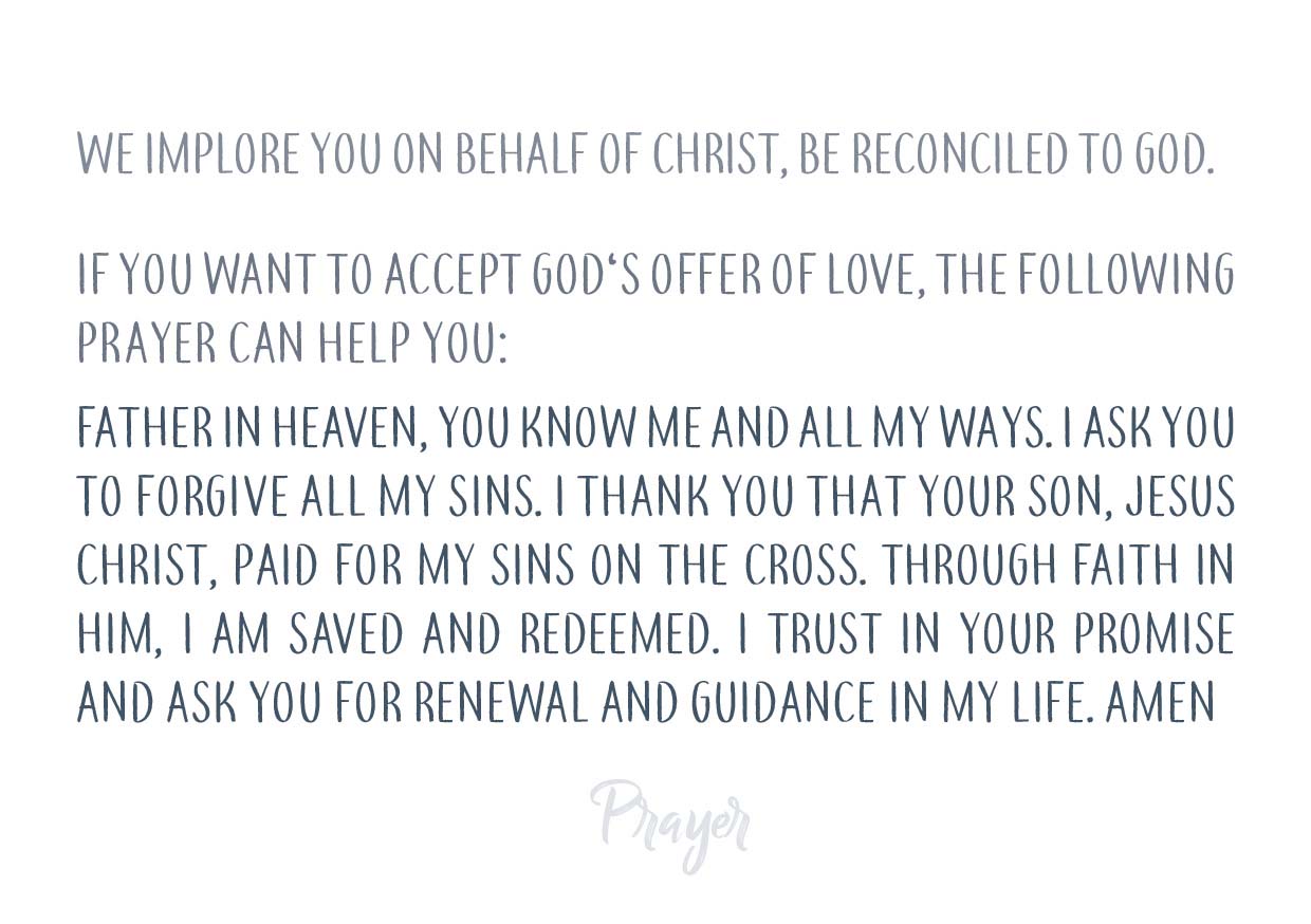 “We implore you on behalf of Christ, be reconciled to God.” “If you want to accept God's offer of love, the following prayer may be of help to you: Father in heaven, you know me and all my ways. I ask you to forgive of all my sins. I thank you that your Son, Jesus Christ, paid for my sins on the cross. Through faith in him, I am saved and redeemed. I trust your promise and ask you for renewal and guidance in my life. AMEN”